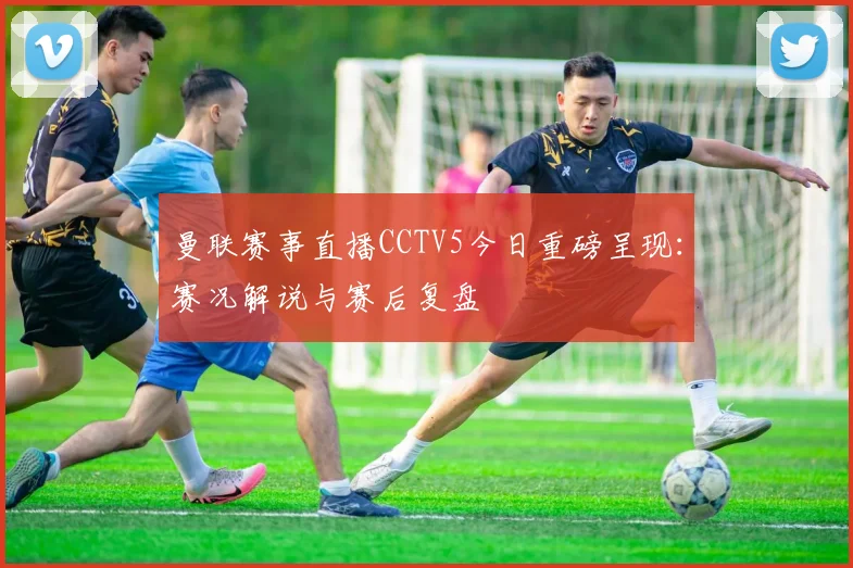 曼联赛事直播CCTV5今日重磅呈现：赛况解说与赛后复盘