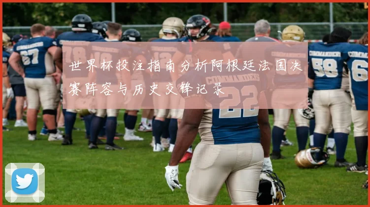 世界杯投注指南分析阿根廷法国决赛阵容与历史交锋记录