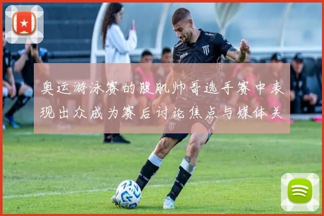 奥运游泳赛的腹肌帅哥选手赛中表现出众成为赛后讨论焦点与媒体关注点