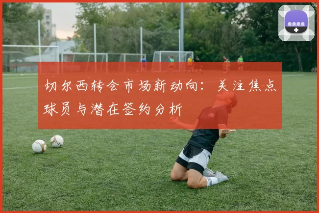 切尔西转会市场新动向:关注焦点球员与潜在签约分析
