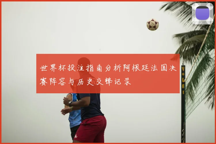 世界杯投注指南分析阿根廷法国决赛阵容与历史交锋记录