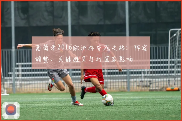 葡萄牙2016欧洲杯夺冠之路:阵容调整、关键胜负与对国家影响